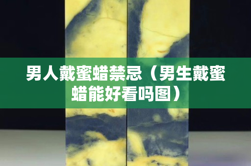 男人戴蜜蠟禁忌（男生戴蜜蠟能好看嗎圖）