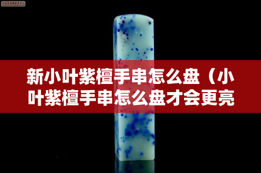 新小葉紫檀手串怎么盤（小葉紫檀手串怎么盤才會更亮？）