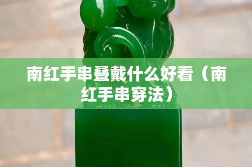 南紅手串疊戴什么好看（南紅手串穿法）