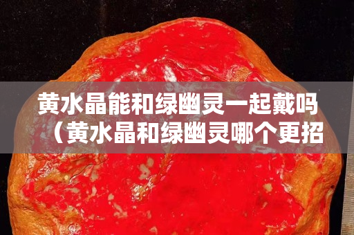 黃水晶能和綠幽靈一起戴嗎（黃水晶和綠幽靈哪個更招財）