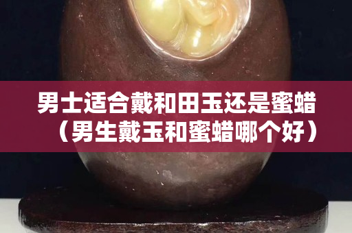 男士適合戴和田玉還是蜜蠟（男生戴玉和蜜蠟?zāi)膫€(gè)好）