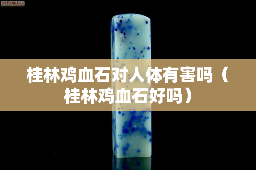 桂林雞血石對人體有害嗎（桂林雞血石好嗎）