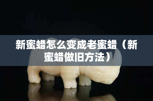 新蜜蠟怎么變成老蜜蠟（新蜜蠟做舊方法）