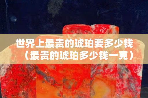 世界上最貴的琥珀要多少錢（最貴的琥珀多少錢一克）