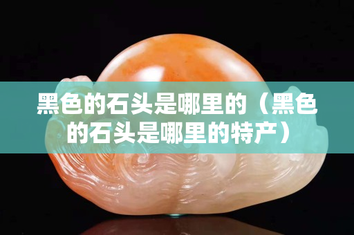 黑色的石頭是哪里的（黑色的石頭是哪里的特產）