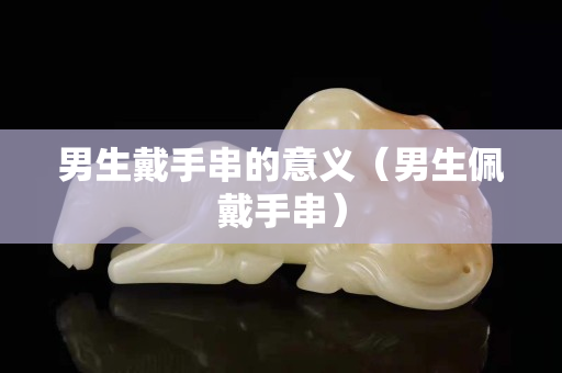 男生戴手串的意義（男生佩戴手串）