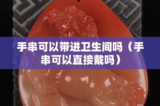 手串可以帶進衛生間嗎（手串可以直接戴嗎）