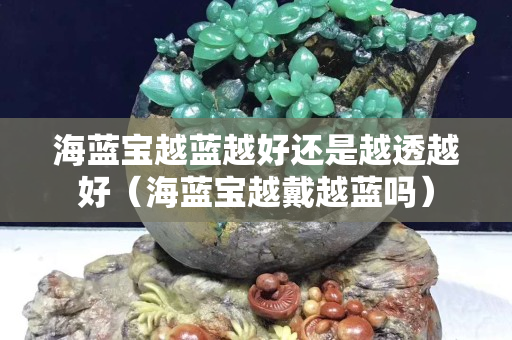 海藍寶越藍越好還是越透越好（海藍寶越戴越藍嗎）