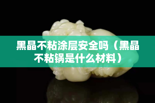 黑晶不粘涂層安全嗎（黑晶不粘鍋是什么材料）