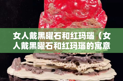 女人戴黑曜石和紅瑪瑙（女人戴黑曜石和紅瑪瑙的寓意）