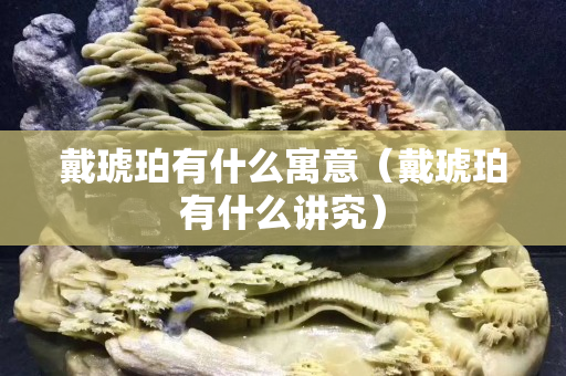 戴琥珀有什么寓意（戴琥珀有什么講究）
