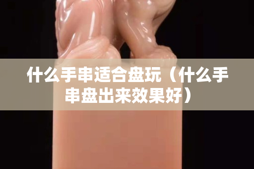 什么手串適合盤玩（什么手串盤出來效果好）