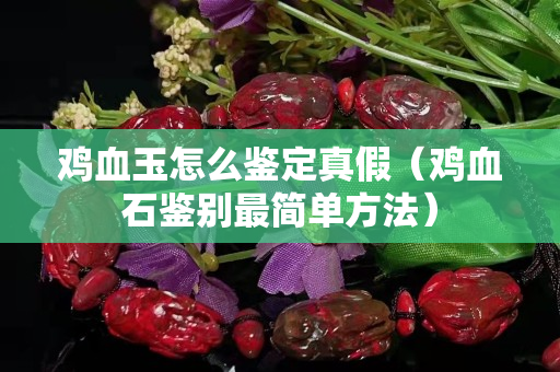 雞血玉怎么鑒定真假（雞血石鑒別最簡單方法）