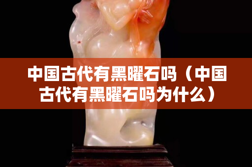 中國古代有黑曜石嗎（中國古代有黑曜石嗎為什么）