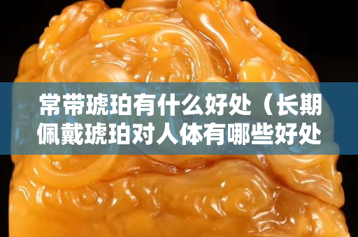 常帶琥珀有什么好處（長(zhǎng)期佩戴琥珀對(duì)人體有哪些好處？）