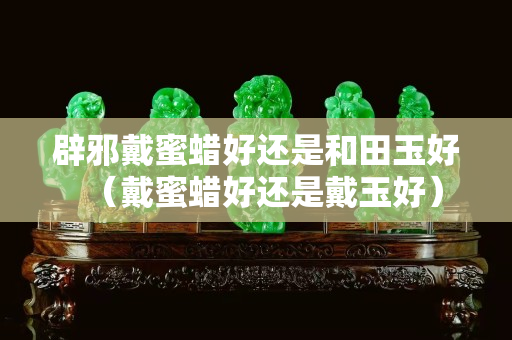 辟邪戴蜜蠟好還是和田玉好（戴蜜蠟好還是戴玉好）