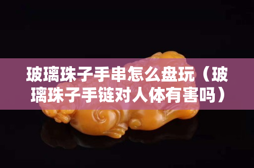 玻璃珠子手串怎么盤玩（玻璃珠子手鏈對人體有害嗎）