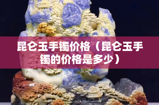 昆侖玉手鐲價格（昆侖玉手鐲的價格是多少）