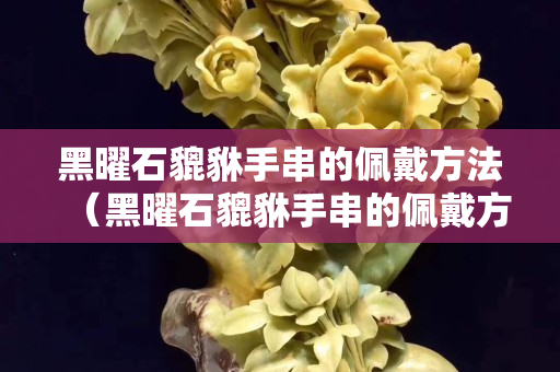 黑曜石貔貅手串的佩戴方法（黑曜石貔貅手串的佩戴方法視頻）