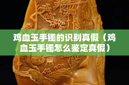雞血玉手鐲的識(shí)別真假（雞血玉手鐲怎么鑒定真假）