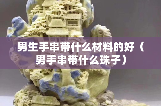 男生手串帶什么材料的好（男手串帶什么珠子）