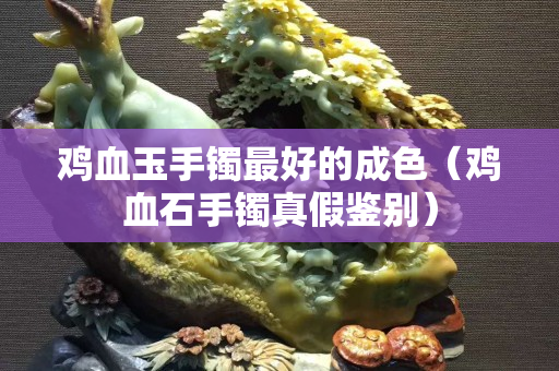 雞血玉手鐲最好的成色（雞血石手鐲真假鑒別）