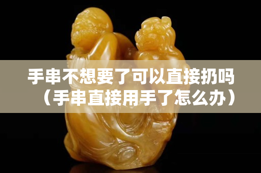 手串不想要了可以直接扔嗎（手串直接用手了怎么辦）
