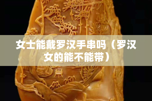 女士能戴羅漢手串嗎（羅漢女的能不能帶）