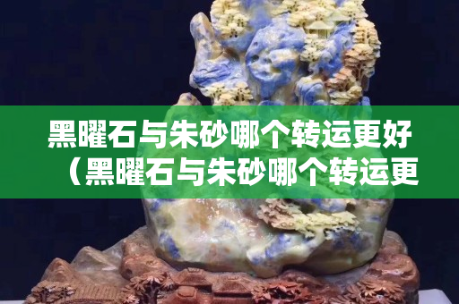 黑曜石與朱砂哪個轉運更好（黑曜石與朱砂哪個轉運更好些）