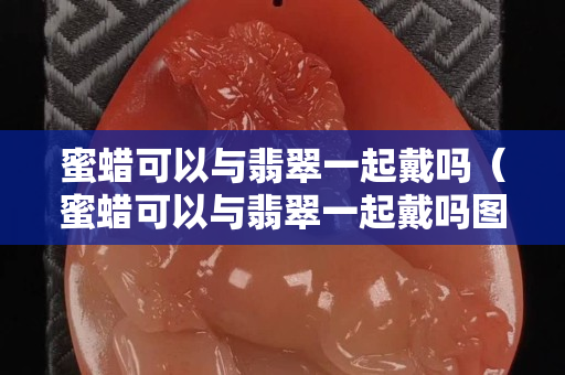 蜜蠟可以與翡翠一起戴嗎（蜜蠟可以與翡翠一起戴嗎圖片）