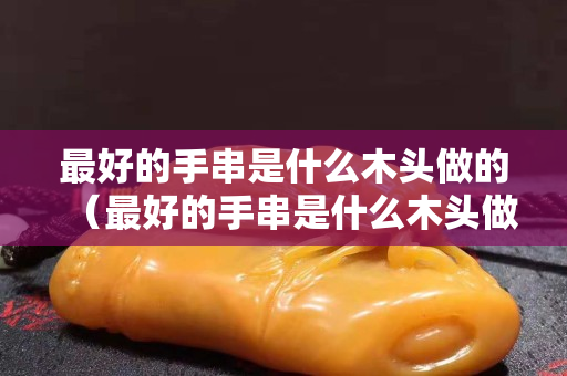 最好的手串是什么木頭做的（最好的手串是什么木頭做的呢）