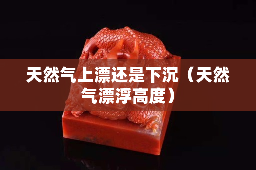 天然氣上漂還是下沉（天然氣漂浮高度）