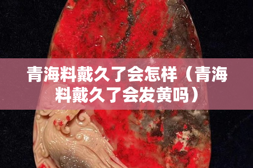 青海料戴久了會怎樣（青海料戴久了會發黃嗎）