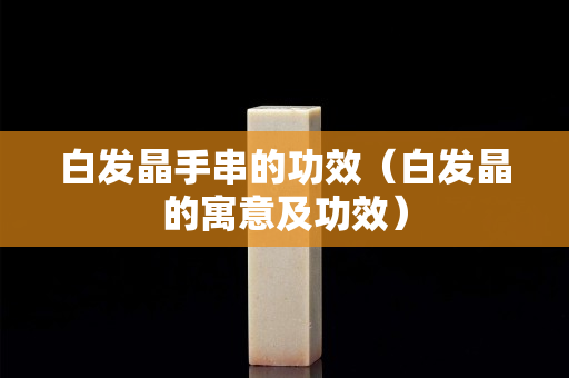 白發晶手串的功效（白發晶的寓意及功效）