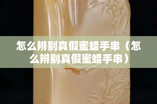 怎么辨別真假蜜蠟手串（怎么辨別真假蜜蠟手串）