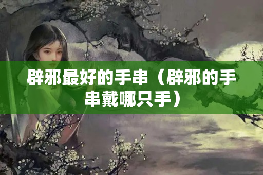 辟邪最好的手串（辟邪的手串戴哪只手）
