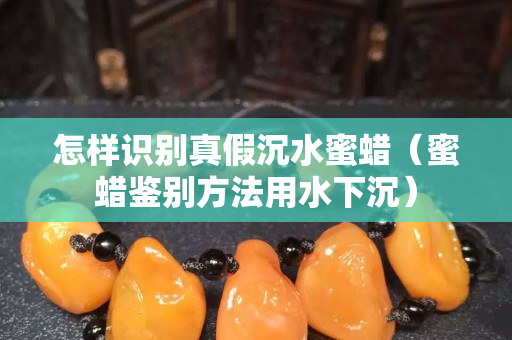 怎樣識別真假沉水蜜蠟（蜜蠟鑒別方法用水下沉）