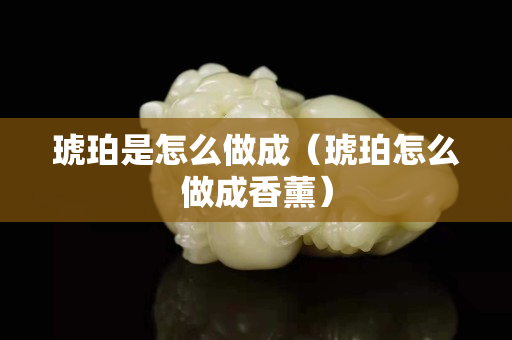 琥珀是怎么做成（琥珀怎么做成香薰）