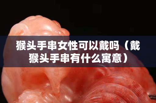 猴頭手串女性可以戴嗎（戴猴頭手串有什么寓意）