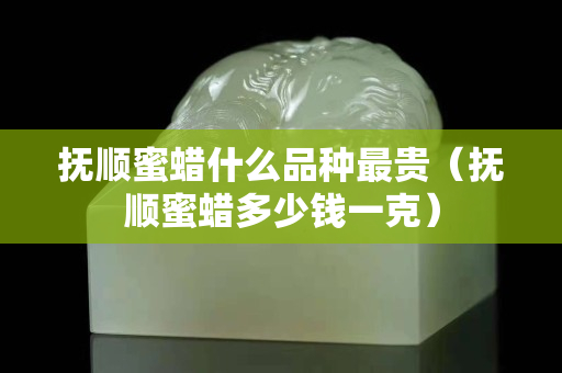 撫順蜜蠟什么品種最貴（撫順蜜蠟多少錢一克）