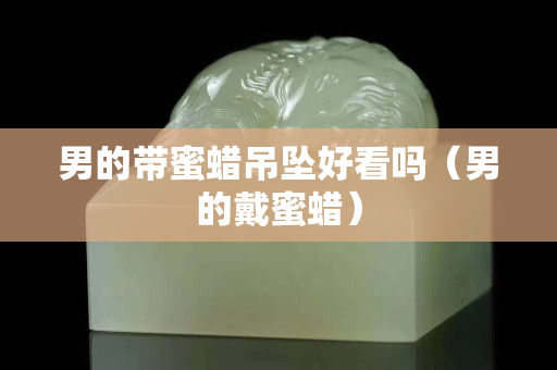 男的帶蜜蠟吊墜好看嗎（男的戴蜜蠟）
