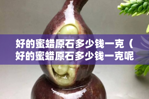 好的蜜蠟原石多少錢(qián)一克（好的蜜蠟原石多少錢(qián)一克呢）