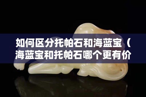 如何區分托帕石和海藍寶（海藍寶和托帕石哪個更有價值）