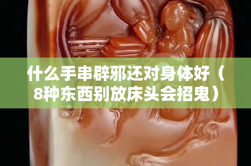 什么手串辟邪還對身體好（8種東西別放床頭會招鬼）