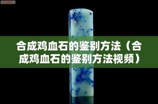 合成雞血石的鑒別方法（合成雞血石的鑒別方法視頻）