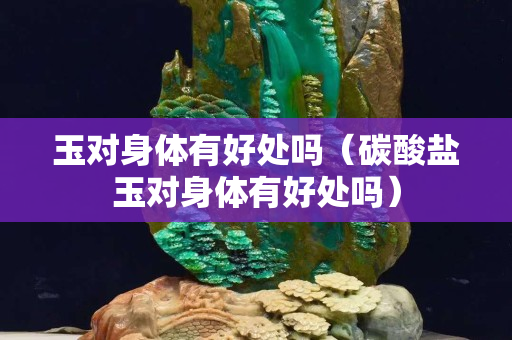 玉對身體有好處嗎（碳酸鹽玉對身體有好處嗎）