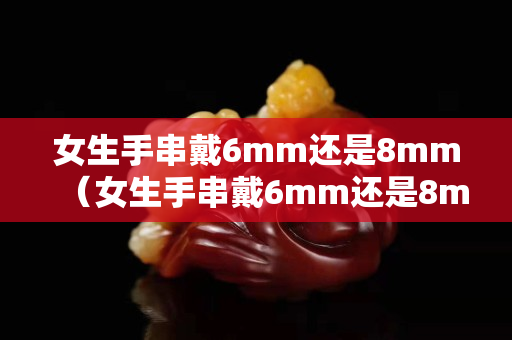 女生手串戴6mm還是8mm（女生手串戴6mm還是8mm單圈）