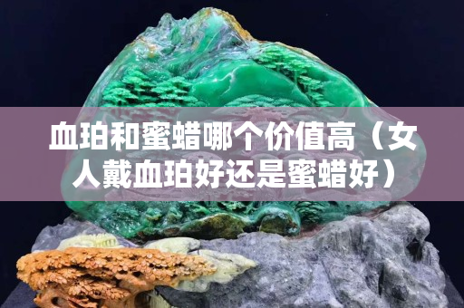 血珀和蜜蠟哪個價值高（女人戴血珀好還是蜜蠟好）