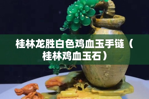 桂林龍勝白色雞血玉手鏈（桂林雞血玉石）