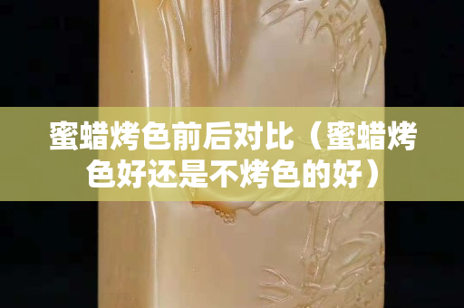 蜜蠟烤色前后對比（蜜蠟烤色好還是不烤色的好）